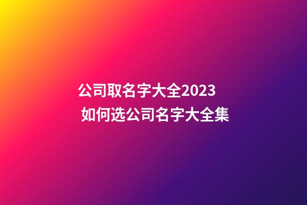 公司取名字大全2023 如何选公司名字大全集